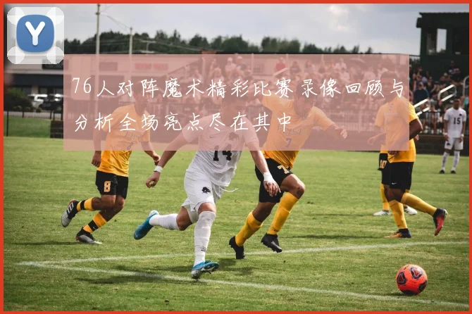 76人对阵魔术精彩比赛录像回顾与分析全场亮点尽在其中