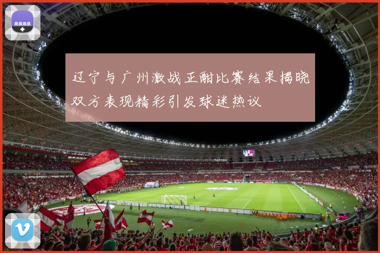 辽宁与广州激战正酣比赛结果揭晓双方表现精彩引发球迷热议