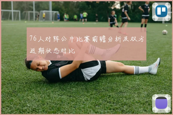 76人对阵公牛比赛前瞻分析及双方近期状态对比