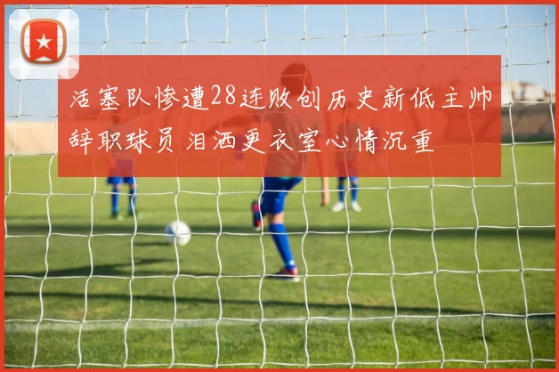 活塞队惨遭28连败创历史新低主帅辞职球员泪洒更衣室心情沉重