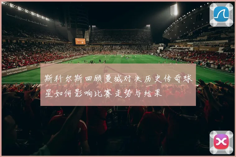 斯科尔斯回顾曼城对决历史传奇球星如何影响比赛走势与结果