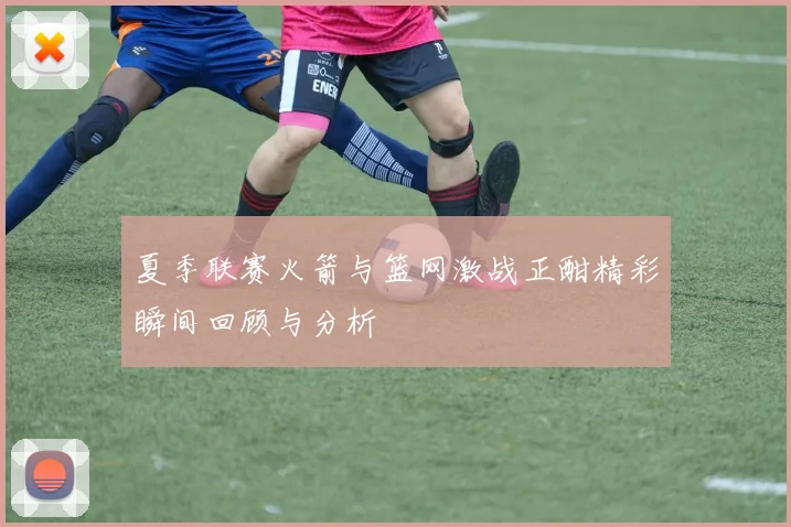 夏季联赛火箭与篮网激战正酣精彩瞬间回顾与分析