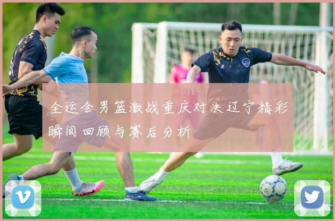 全运会男篮激战重庆对决辽宁精彩瞬间回顾与赛后分析