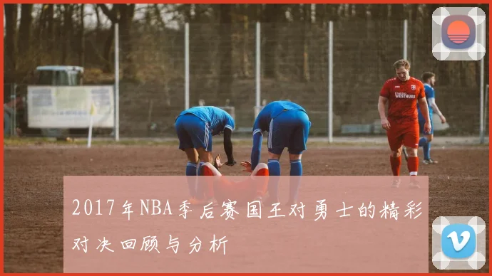 2017年NBA季后赛国王对勇士的精彩对决回顾与分析