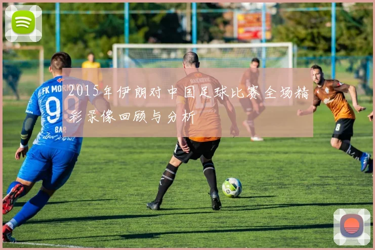 2015年伊朗对中国足球比赛全场精彩录像回顾与分析