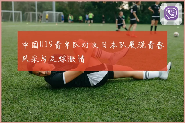 中国U19青年队对决日本队展现青春风采与足球激情