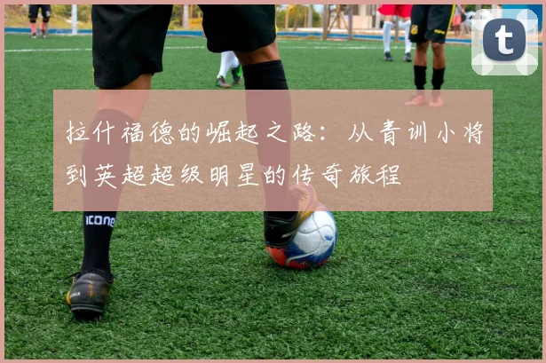 拉什福德的崛起之路：从青训小将到英超超级明星的传奇旅程