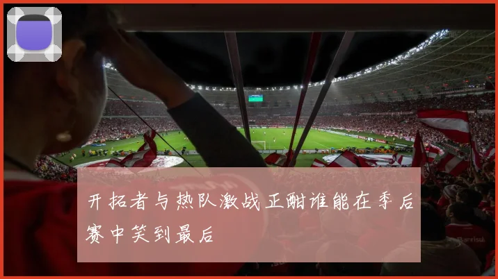 开拓者与热队激战正酣谁能在季后赛中笑到最后
