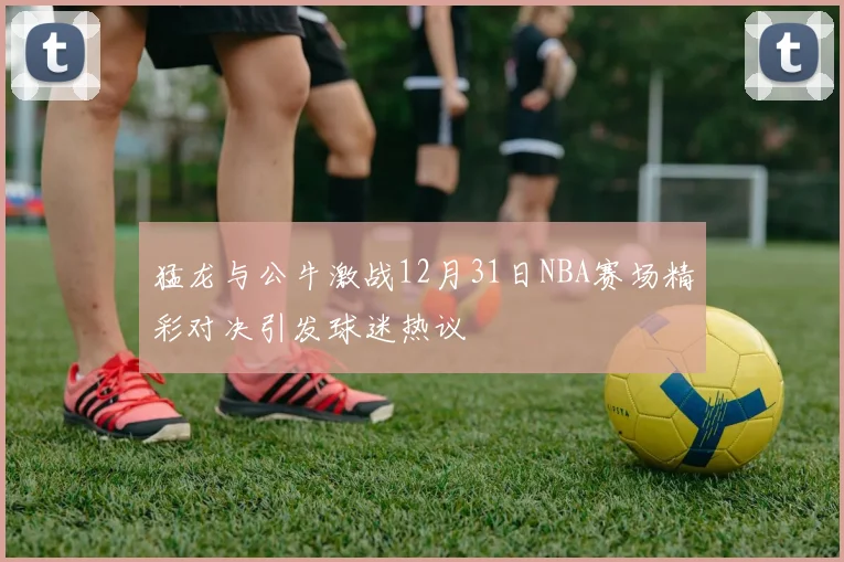 猛龙与公牛激战12月31日NBA赛场精彩对决引发球迷热议