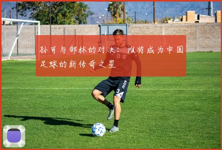 孙可与郜林的对决：谁将成为中国足球的新传奇之星