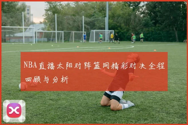 NBA直播太阳对阵篮网精彩对决全程回顾与分析