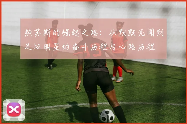 热苏斯的崛起之路：从默默无闻到足坛明星的奋斗历程与心路历程