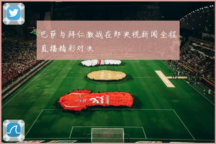 巴萨与拜仁激战在即央视新闻全程直播精彩对决