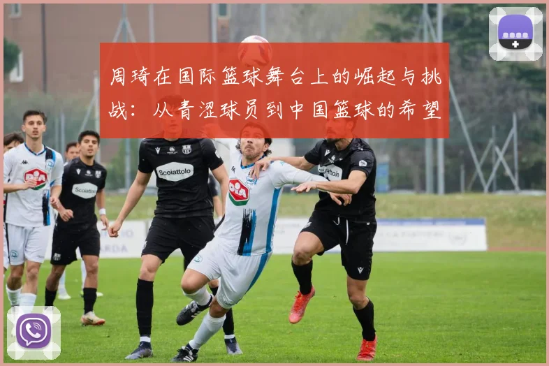 周琦在国际篮球舞台上的崛起与挑战：从青涩球员到中国篮球的希望之星