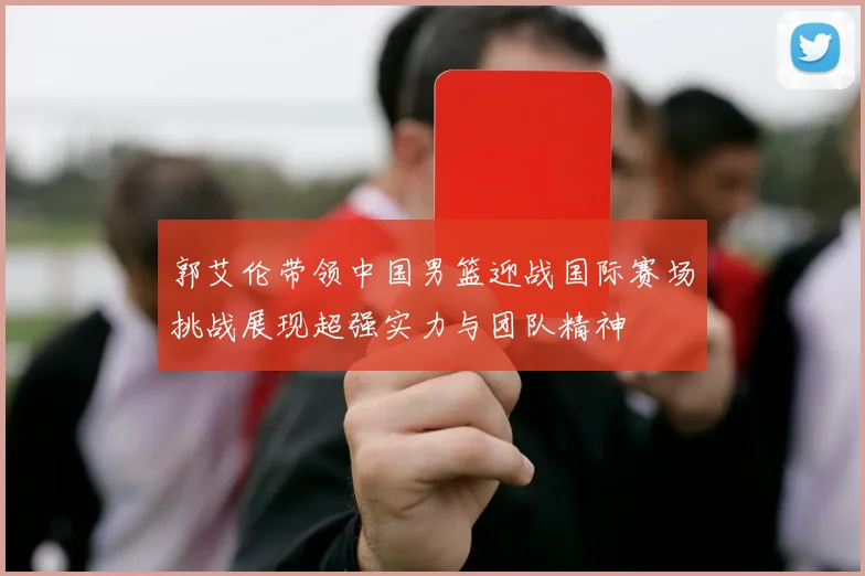 郭艾伦带领中国男篮迎战国际赛场挑战展现超强实力与团队精神
