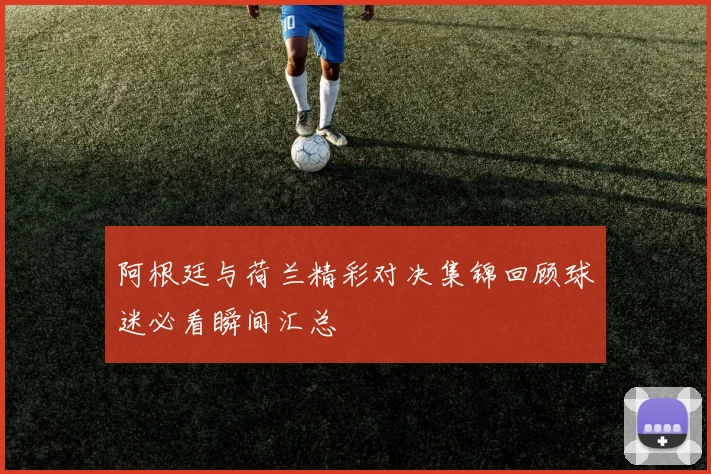 阿根廷与荷兰精彩对决集锦回顾球迷必看瞬间汇总