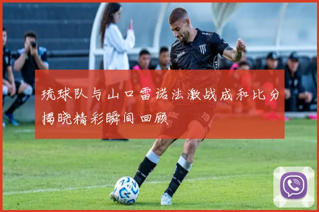 琉球队与山口雷诺法激战成和比分揭晓精彩瞬间回顾