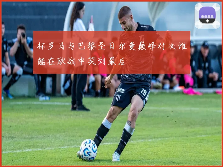 杯罗马与巴黎圣日尔曼巅峰对决谁能在欧战中笑到最后
