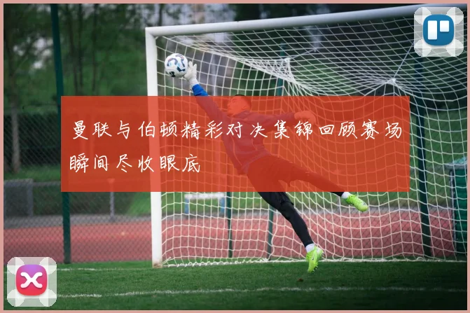 曼联与伯顿精彩对决集锦回顾赛场瞬间尽收眼底