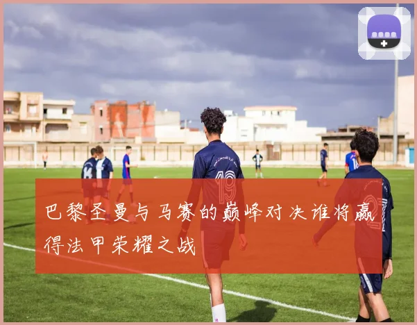 巴黎圣曼与马赛的巅峰对决谁将赢得法甲荣耀之战