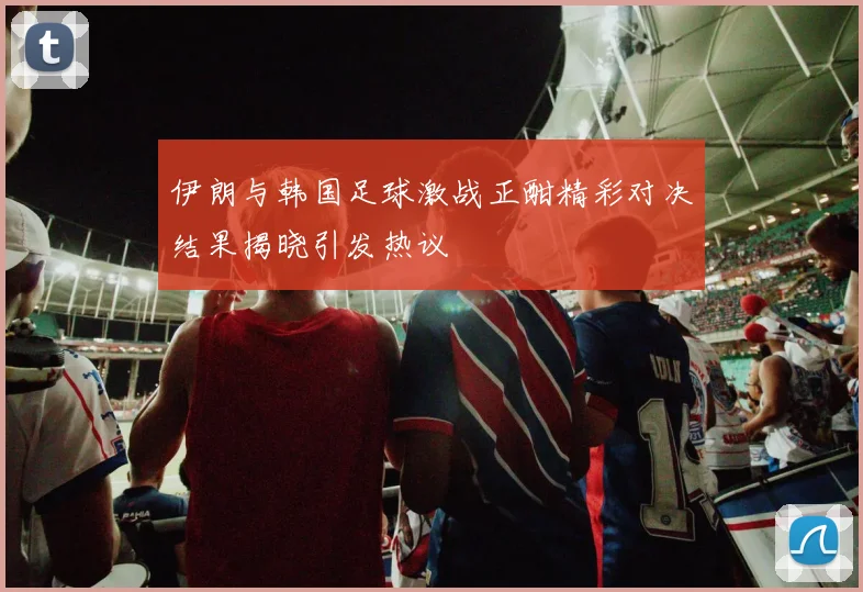伊朗与韩国足球激战正酣精彩对决结果揭晓引发热议