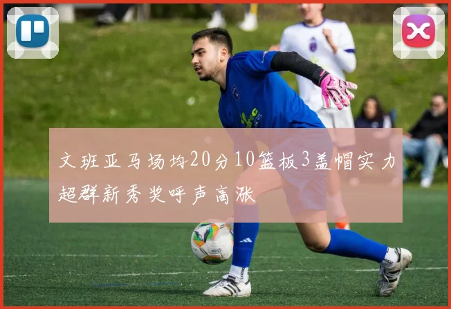 文班亚马场均20分10篮板3盖帽实力超群新秀奖呼声高涨
