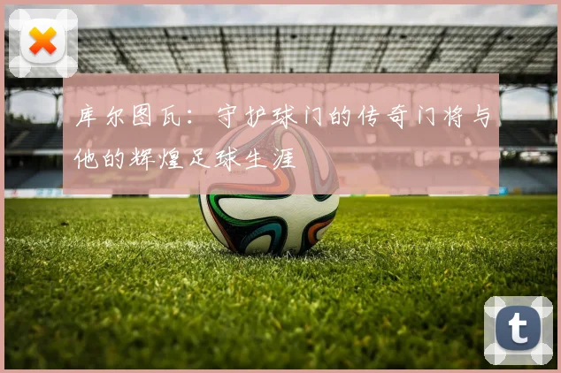 库尔图瓦：守护球门的传奇门将与他的辉煌足球生涯