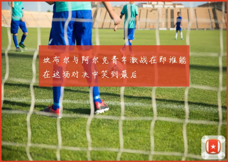 坎布尔与阿尔克青年激战在即谁能在这场对决中笑到最后