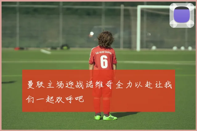 曼联主场迎战诺维奇全力以赴让我们一起欢呼吧