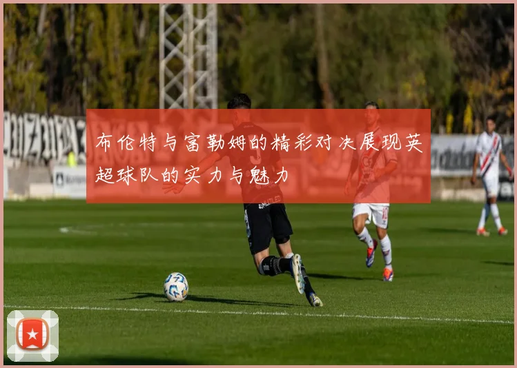 布伦特与富勒姆的精彩对决展现英超球队的实力与魅力