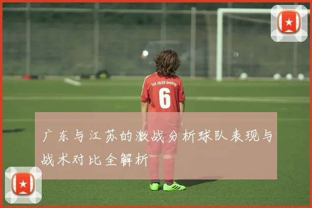 广东与江苏的激战分析球队表现与战术对比全解析