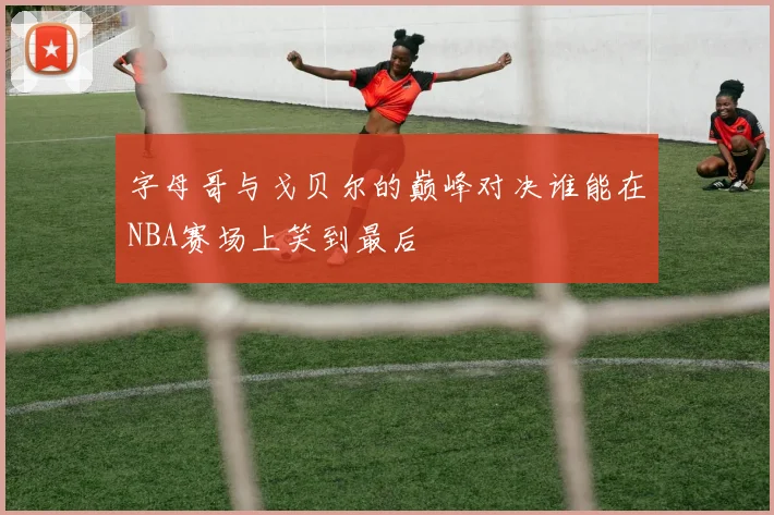 字母哥与戈贝尔的巅峰对决谁能在NBA赛场上笑到最后