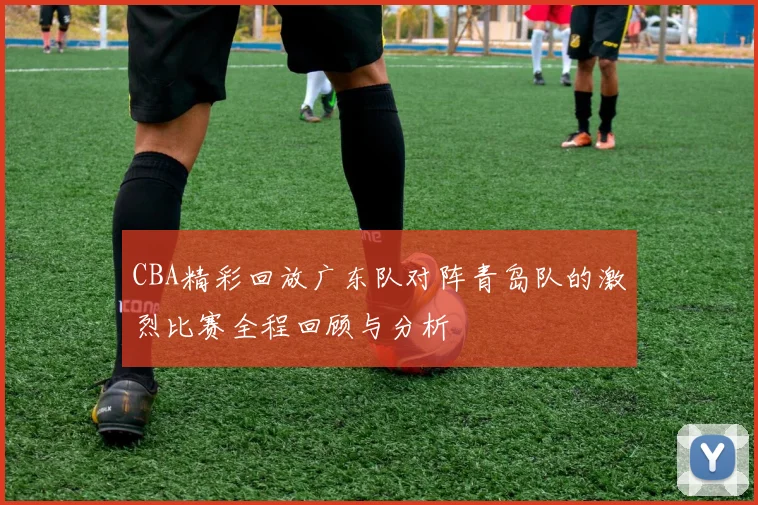 CBA精彩回放广东队对阵青岛队的激烈比赛全程回顾与分析