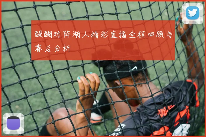 醍醐对阵湖人精彩直播全程回顾与赛后分析