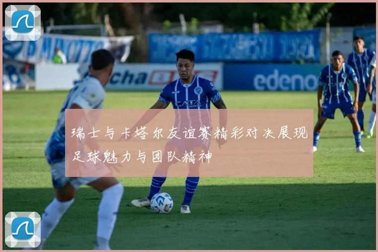 瑞士与卡塔尔友谊赛精彩对决展现足球魅力与团队精神