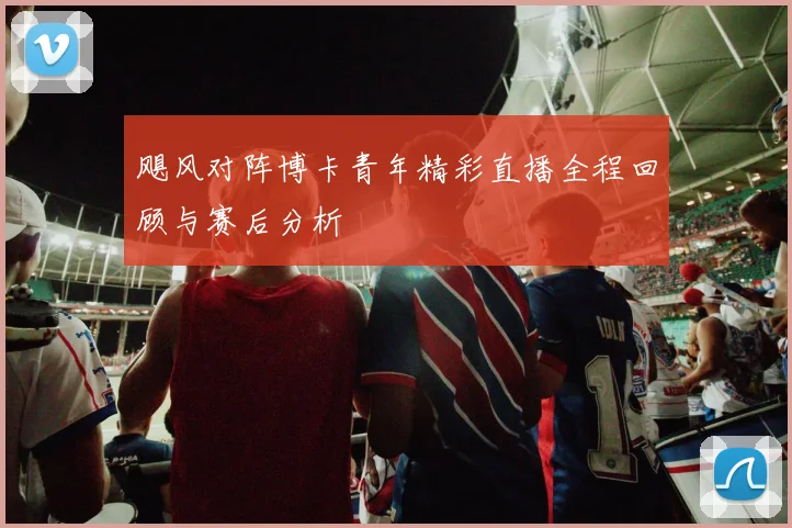 飓风对阵博卡青年精彩直播全程回顾与赛后分析