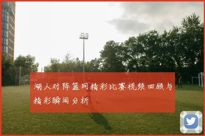 湖人对阵篮网精彩比赛视频回顾与精彩瞬间分析